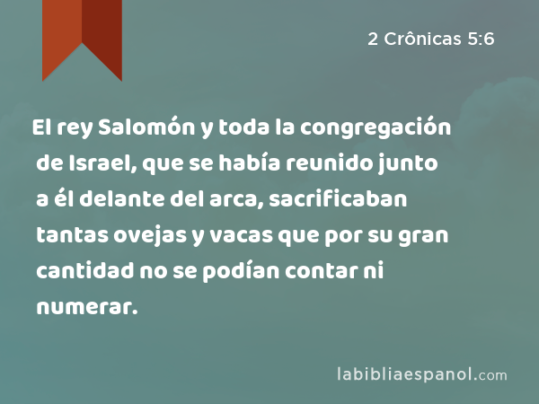 El rey Salomón y toda la congregación de Israel, que se había reunido junto a él delante del arca, sacrificaban tantas ovejas y vacas que por su gran cantidad no se podían contar ni numerar. - 2 Crônicas 5:6