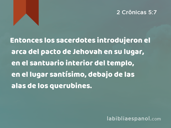 Entonces los sacerdotes introdujeron el arca del pacto de Jehovah en su lugar, en el santuario interior del templo, en el lugar santísimo, debajo de las alas de los querubines. - 2 Crônicas 5:7