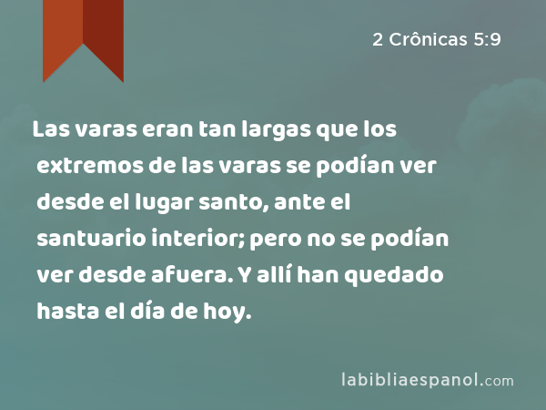 Las varas eran tan largas que los extremos de las varas se podían ver desde el lugar santo, ante el santuario interior; pero no se podían ver desde afuera. Y allí han quedado hasta el día de hoy. - 2 Crônicas 5:9