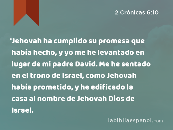 'Jehovah ha cumplido su promesa que había hecho, y yo me he levantado en lugar de mi padre David. Me he sentado en el trono de Israel, como Jehovah había prometido, y he edificado la casa al nombre de Jehovah Dios de Israel. - 2 Crônicas 6:10