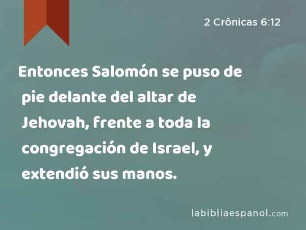 Entonces Salomón se puso de pie delante del altar de Jehovah, frente a toda la congregación de Israel, y extendió sus manos. - 2 Crônicas 6:12