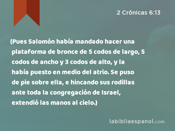 (Pues Salomón había mandado hacer una plataforma de bronce de 5 codos de largo, 5 codos de ancho y 3 codos de alto, y la había puesto en medio del atrio. Se puso de pie sobre ella, e hincando sus rodillas ante toda la congregación de Israel, extendió las manos al cielo.) - 2 Crônicas 6:13