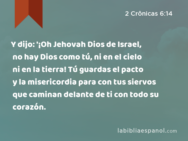 Y dijo: '¡Oh Jehovah Dios de Israel, no hay Dios como tú, ni en el cielo ni en la tierra! Tú guardas el pacto y la misericordia para con tus siervos que caminan delante de ti con todo su corazón. - 2 Crônicas 6:14