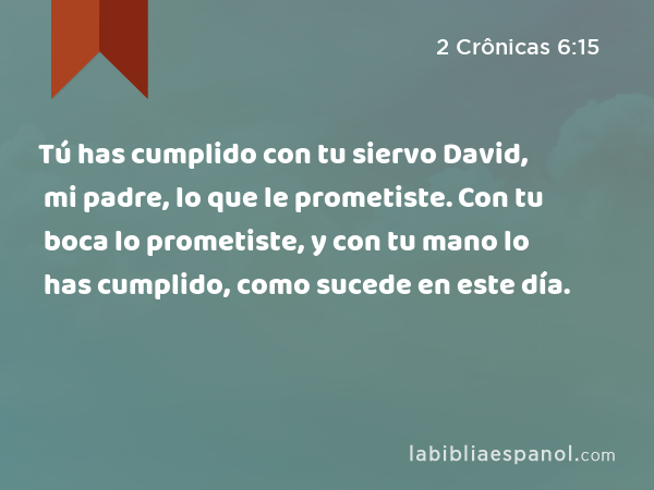 Tú has cumplido con tu siervo David, mi padre, lo que le prometiste. Con tu boca lo prometiste, y con tu mano lo has cumplido, como sucede en este día. - 2 Crônicas 6:15