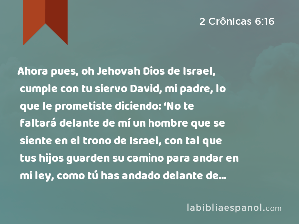 Ahora pues, oh Jehovah Dios de Israel, cumple con tu siervo David, mi padre, lo que le prometiste diciendo: ‘No te faltará delante de mí un hombre que se siente en el trono de Israel, con tal que tus hijos guarden su camino para andar en mi ley, como tú has andado delante de mí.’ - 2 Crônicas 6:16