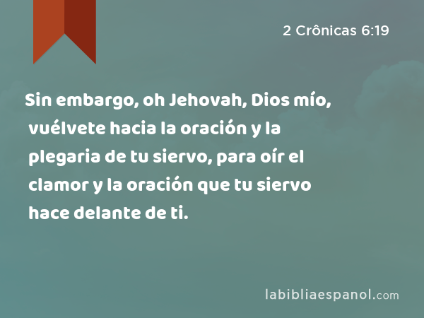 Sin embargo, oh Jehovah, Dios mío, vuélvete hacia la oración y la plegaria de tu siervo, para oír el clamor y la oración que tu siervo hace delante de ti. - 2 Crônicas 6:19