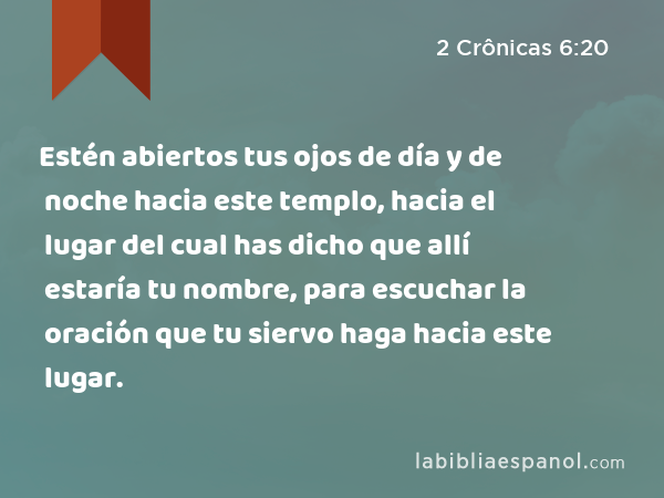 Estén abiertos tus ojos de día y de noche hacia este templo, hacia el lugar del cual has dicho que allí estaría tu nombre, para escuchar la oración que tu siervo haga hacia este lugar. - 2 Crônicas 6:20