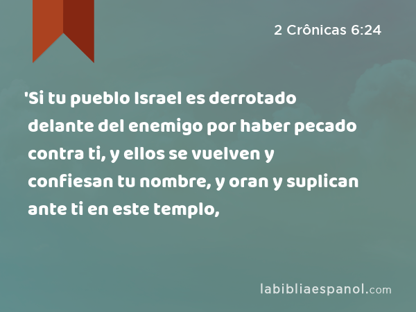 'Si tu pueblo Israel es derrotado delante del enemigo por haber pecado contra ti, y ellos se vuelven y confiesan tu nombre, y oran y suplican ante ti en este templo, - 2 Crônicas 6:24