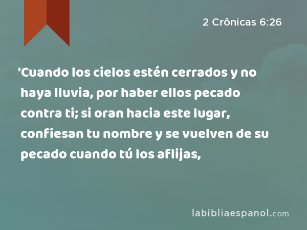 'Cuando los cielos estén cerrados y no haya lluvia, por haber ellos pecado contra ti; si oran hacia este lugar, confiesan tu nombre y se vuelven de su pecado cuando tú los aflijas, - 2 Crônicas 6:26