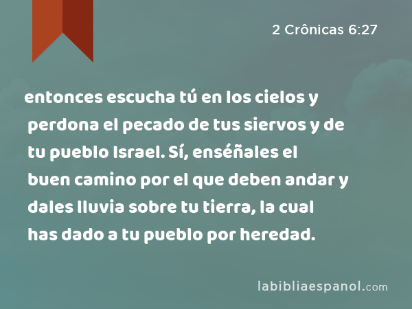 entonces escucha tú en los cielos y perdona el pecado de tus siervos y de tu pueblo Israel. Sí, enséñales el buen camino por el que deben andar y dales lluvia sobre tu tierra, la cual has dado a tu pueblo por heredad. - 2 Crônicas 6:27