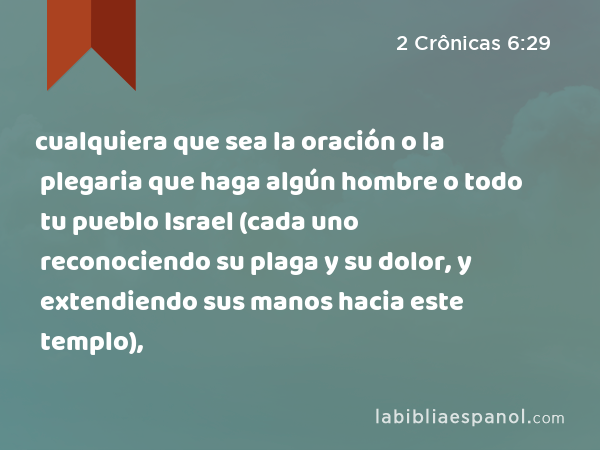 cualquiera que sea la oración o la plegaria que haga algún hombre o todo tu pueblo Israel (cada uno reconociendo su plaga y su dolor, y extendiendo sus manos hacia este templo), - 2 Crônicas 6:29