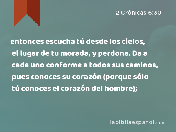 entonces escucha tú desde los cielos, el lugar de tu morada, y perdona. Da a cada uno conforme a todos sus caminos, pues conoces su corazón (porque sólo tú conoces el corazón del hombre); - 2 Crônicas 6:30