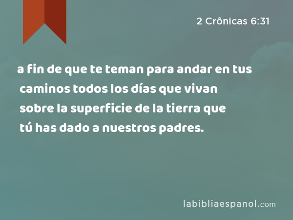 a fin de que te teman para andar en tus caminos todos los días que vivan sobre la superficie de la tierra que tú has dado a nuestros padres. - 2 Crônicas 6:31