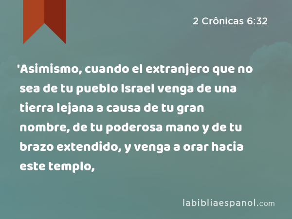 'Asimismo, cuando el extranjero que no sea de tu pueblo Israel venga de una tierra lejana a causa de tu gran nombre, de tu poderosa mano y de tu brazo extendido, y venga a orar hacia este templo, - 2 Crônicas 6:32