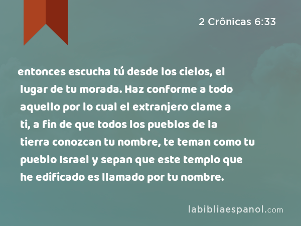 entonces escucha tú desde los cielos, el lugar de tu morada. Haz conforme a todo aquello por lo cual el extranjero clame a ti, a fin de que todos los pueblos de la tierra conozcan tu nombre, te teman como tu pueblo Israel y sepan que este templo que he edificado es llamado por tu nombre. - 2 Crônicas 6:33