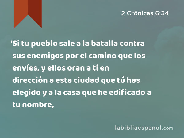 'Si tu pueblo sale a la batalla contra sus enemigos por el camino que los envíes, y ellos oran a ti en dirección a esta ciudad que tú has elegido y a la casa que he edificado a tu nombre, - 2 Crônicas 6:34