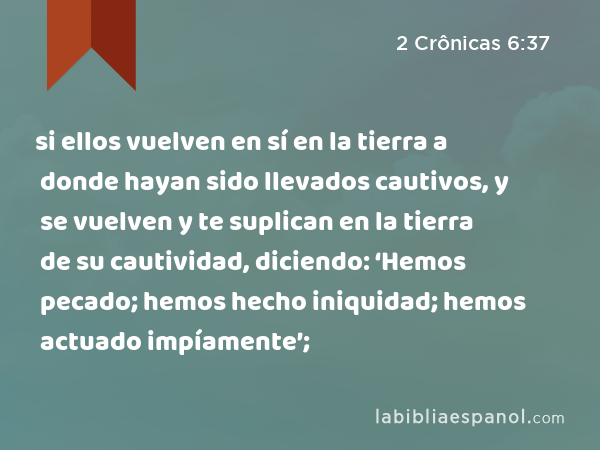 si ellos vuelven en sí en la tierra a donde hayan sido llevados cautivos, y se vuelven y te suplican en la tierra de su cautividad, diciendo: ‘Hemos pecado; hemos hecho iniquidad; hemos actuado impíamente’; - 2 Crônicas 6:37