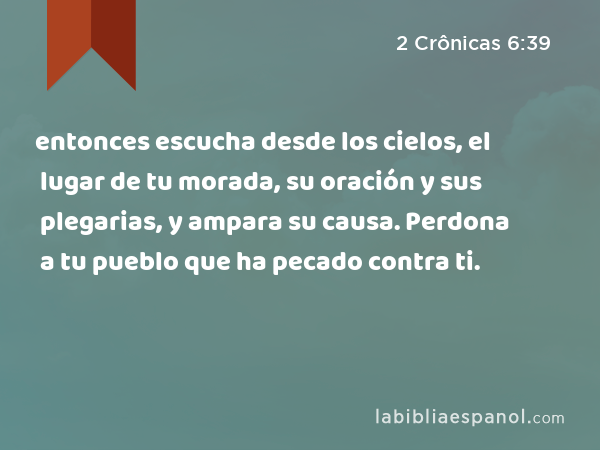 entonces escucha desde los cielos, el lugar de tu morada, su oración y sus plegarias, y ampara su causa. Perdona a tu pueblo que ha pecado contra ti. - 2 Crônicas 6:39