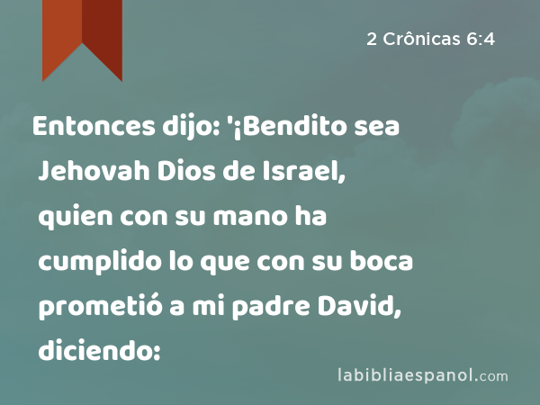 Entonces dijo: '¡Bendito sea Jehovah Dios de Israel, quien con su mano ha cumplido lo que con su boca prometió a mi padre David, diciendo: - 2 Crônicas 6:4