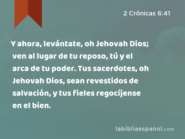 Y ahora, levántate, oh Jehovah Dios; ven al lugar de tu reposo, tú y el arca de tu poder. Tus sacerdotes, oh Jehovah Dios, sean revestidos de salvación, y tus fieles regocíjense en el bien. - 2 Crônicas 6:41