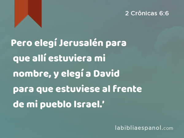 Pero elegí Jerusalén para que allí estuviera mi nombre, y elegí a David para que estuviese al frente de mi pueblo Israel.’ - 2 Crônicas 6:6