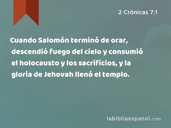 Cuando Salomón terminó de orar, descendió fuego del cielo y consumió el holocausto y los sacrificios, y la gloria de Jehovah llenó el templo. - 2 Crônicas 7:1