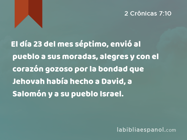 El día 23 del mes séptimo, envió al pueblo a sus moradas, alegres y con el corazón gozoso por la bondad que Jehovah había hecho a David, a Salomón y a su pueblo Israel. - 2 Crônicas 7:10