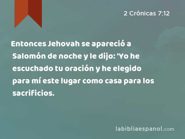 Entonces Jehovah se apareció a Salomón de noche y le dijo: 'Yo he escuchado tu oración y he elegido para mí este lugar como casa para los sacrificios. - 2 Crônicas 7:12