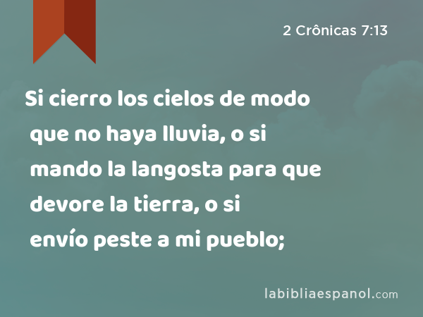 Si cierro los cielos de modo que no haya lluvia, o si mando la langosta para que devore la tierra, o si envío peste a mi pueblo; - 2 Crônicas 7:13