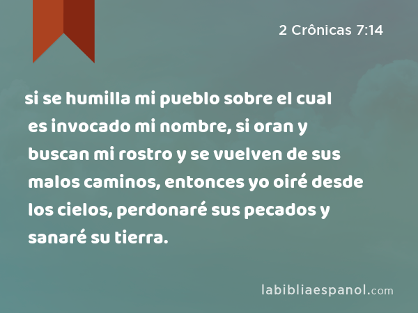 si se humilla mi pueblo sobre el cual es invocado mi nombre, si oran y buscan mi rostro y se vuelven de sus malos caminos, entonces yo oiré desde los cielos, perdonaré sus pecados y sanaré su tierra. - 2 Crônicas 7:14