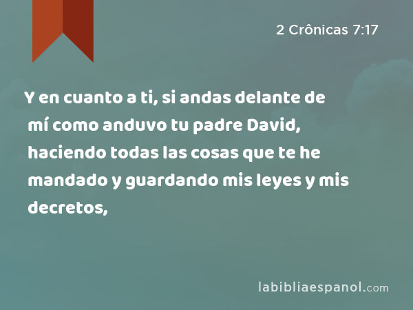 Y en cuanto a ti, si andas delante de mí como anduvo tu padre David, haciendo todas las cosas que te he mandado y guardando mis leyes y mis decretos, - 2 Crônicas 7:17