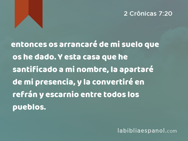 entonces os arrancaré de mi suelo que os he dado. Y esta casa que he santificado a mi nombre, la apartaré de mi presencia, y la convertiré en refrán y escarnio entre todos los pueblos. - 2 Crônicas 7:20