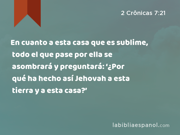 En cuanto a esta casa que es sublime, todo el que pase por ella se asombrará y preguntará: ‘¿Por qué ha hecho así Jehovah a esta tierra y a esta casa?’ - 2 Crônicas 7:21