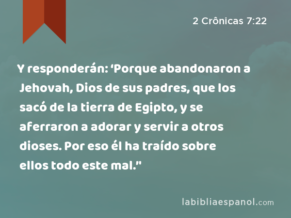 Y responderán: ‘Porque abandonaron a Jehovah, Dios de sus padres, que los sacó de la tierra de Egipto, y se aferraron a adorar y servir a otros dioses. Por eso él ha traído sobre ellos todo este mal.’' - 2 Crônicas 7:22