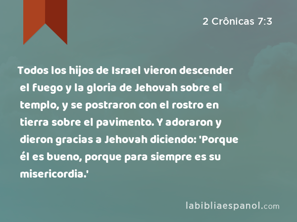 Todos los hijos de Israel vieron descender el fuego y la gloria de Jehovah sobre el templo, y se postraron con el rostro en tierra sobre el pavimento. Y adoraron y dieron gracias a Jehovah diciendo: 'Porque él es bueno, porque para siempre es su misericordia.' - 2 Crônicas 7:3