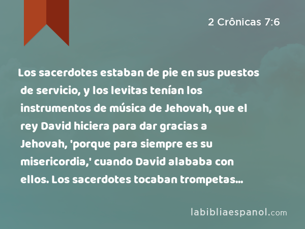 Los sacerdotes estaban de pie en sus puestos de servicio, y los levitas tenían los instrumentos de música de Jehovah, que el rey David hiciera para dar gracias a Jehovah, 'porque para siempre es su misericordia,' cuando David alababa con ellos. Los sacerdotes tocaban trompetas frente a ellos, y todo Israel estaba de pie. - 2 Crônicas 7:6