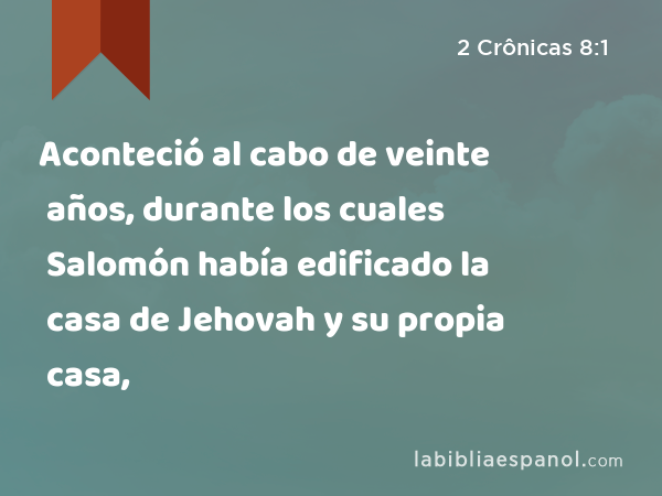 Aconteció al cabo de veinte años, durante los cuales Salomón había edificado la casa de Jehovah y su propia casa, - 2 Crônicas 8:1