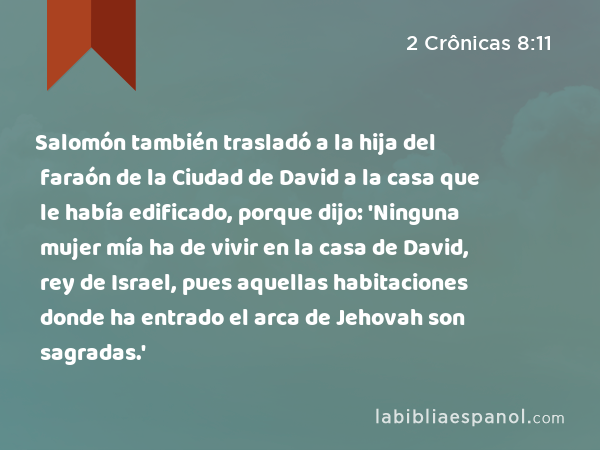 Salomón también trasladó a la hija del faraón de la Ciudad de David a la casa que le había edificado, porque dijo: 'Ninguna mujer mía ha de vivir en la casa de David, rey de Israel, pues aquellas habitaciones donde ha entrado el arca de Jehovah son sagradas.' - 2 Crônicas 8:11