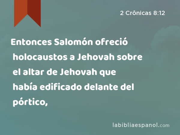 Entonces Salomón ofreció holocaustos a Jehovah sobre el altar de Jehovah que había edificado delante del pórtico, - 2 Crônicas 8:12