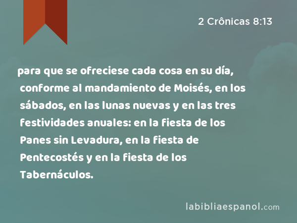 para que se ofreciese cada cosa en su día, conforme al mandamiento de Moisés, en los sábados, en las lunas nuevas y en las tres festividades anuales: en la fiesta de los Panes sin Levadura, en la fiesta de Pentecostés y en la fiesta de los Tabernáculos. - 2 Crônicas 8:13