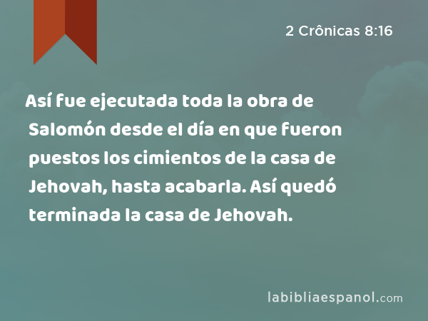 Así fue ejecutada toda la obra de Salomón desde el día en que fueron puestos los cimientos de la casa de Jehovah, hasta acabarla. Así quedó terminada la casa de Jehovah. - 2 Crônicas 8:16