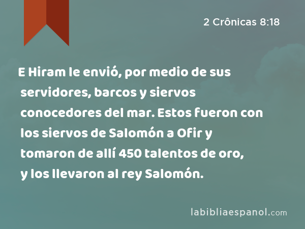 E Hiram le envió, por medio de sus servidores, barcos y siervos conocedores del mar. Estos fueron con los siervos de Salomón a Ofir y tomaron de allí 450 talentos de oro, y los llevaron al rey Salomón. - 2 Crônicas 8:18