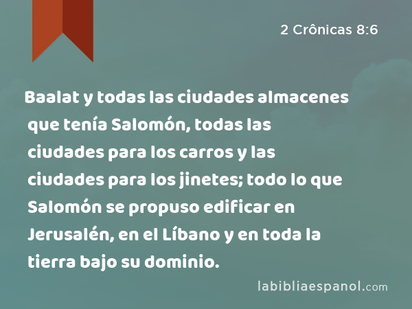 Baalat y todas las ciudades almacenes que tenía Salomón, todas las ciudades para los carros y las ciudades para los jinetes; todo lo que Salomón se propuso edificar en Jerusalén, en el Líbano y en toda la tierra bajo su dominio. - 2 Crônicas 8:6