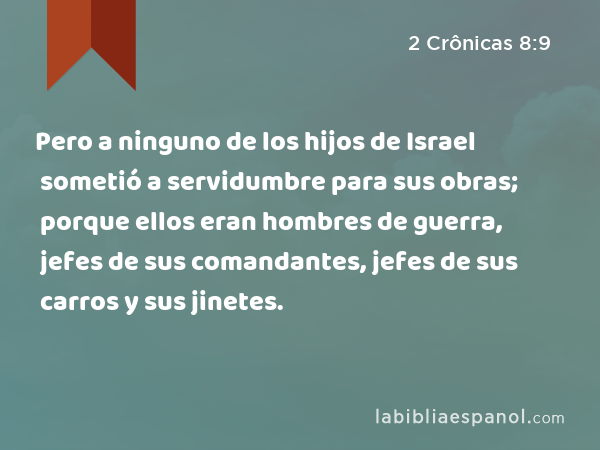 Pero a ninguno de los hijos de Israel sometió a servidumbre para sus obras; porque ellos eran hombres de guerra, jefes de sus comandantes, jefes de sus carros y sus jinetes. - 2 Crônicas 8:9