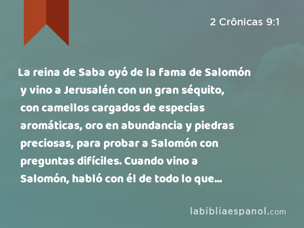 La reina de Saba oyó de la fama de Salomón y vino a Jerusalén con un gran séquito, con camellos cargados de especias aromáticas, oro en abundancia y piedras preciosas, para probar a Salomón con preguntas difíciles. Cuando vino a Salomón, habló con él de todo lo que tenía en su corazón. - 2 Crônicas 9:1