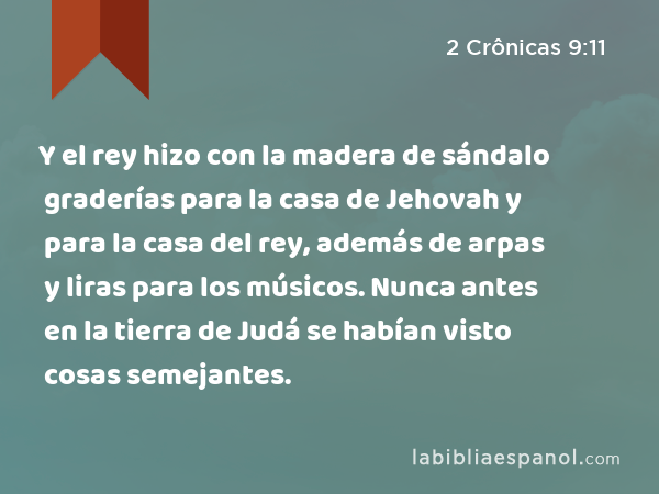 Y el rey hizo con la madera de sándalo graderías para la casa de Jehovah y para la casa del rey, además de arpas y liras para los músicos. Nunca antes en la tierra de Judá se habían visto cosas semejantes. - 2 Crônicas 9:11