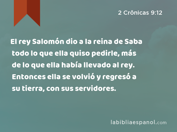 El rey Salomón dio a la reina de Saba todo lo que ella quiso pedirle, más de lo que ella había llevado al rey. Entonces ella se volvió y regresó a su tierra, con sus servidores. - 2 Crônicas 9:12