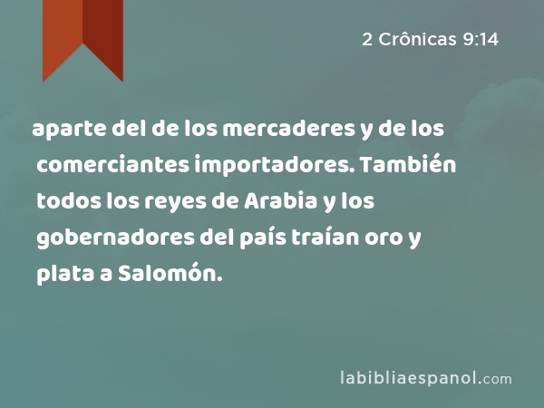 aparte del de los mercaderes y de los comerciantes importadores. También todos los reyes de Arabia y los gobernadores del país traían oro y plata a Salomón. - 2 Crônicas 9:14