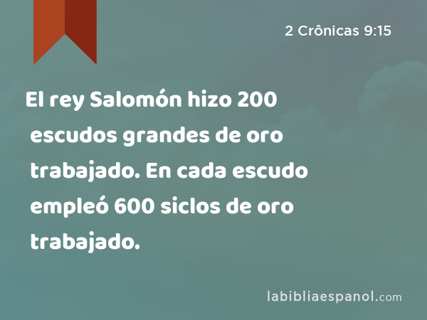 El rey Salomón hizo 200 escudos grandes de oro trabajado. En cada escudo empleó 600 siclos de oro trabajado. - 2 Crônicas 9:15