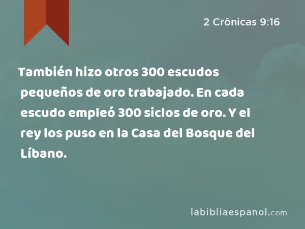 También hizo otros 300 escudos pequeños de oro trabajado. En cada escudo empleó 300 siclos de oro. Y el rey los puso en la Casa del Bosque del Líbano. - 2 Crônicas 9:16